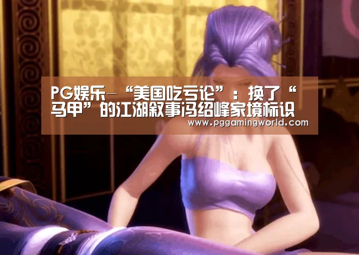 PG娱乐-“美国吃亏论”:换了“马甲”的江湖叙事冯绍峰家境标识符无效 乙肝(图2) PG首页